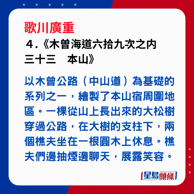 日本浮世繪｜笑瞇瞇的大叔 4. 《木曽海道六拾九次之內(nèi)　三十三　本山》，以木曾公路（中山道）為基礎(chǔ)的系列之一，繪製了本山宿周?chē)貐^(qū)。一棵從山上長(zhǎng)出來(lái)的大松樹(shù)穿過(guò)公路，在大樹(shù)的支柱下，兩個(gè)樵夫坐在一根圓木上休息。樵夫們邊抽煙邊聊天，展露笑容。